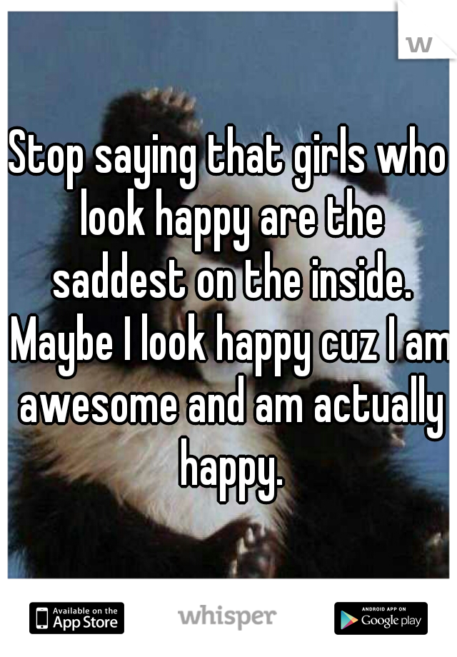 Stop saying that girls who look happy are the saddest on the inside. Maybe I look happy cuz I am awesome and am actually happy.