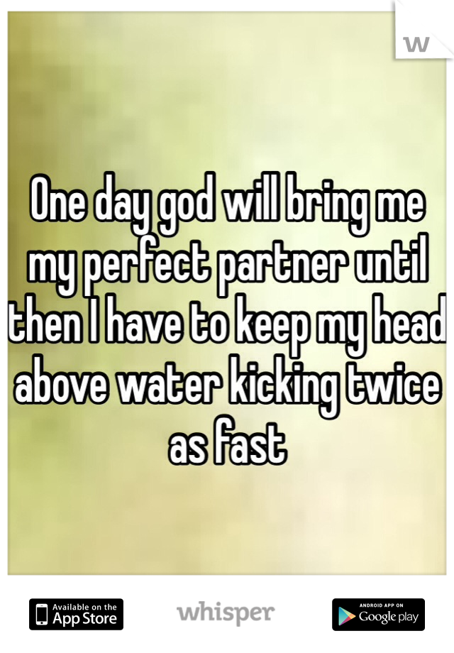 One day god will bring me my perfect partner until then I have to keep my head above water kicking twice as fast