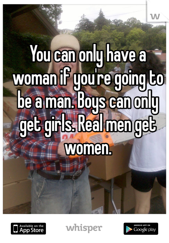 You can only have a woman if you're going to be a man. Boys can only get girls. Real men get women. 