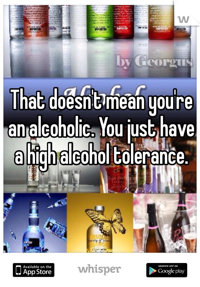 That doesn't mean you're an alcoholic. You just have a high alcohol tolerance. 