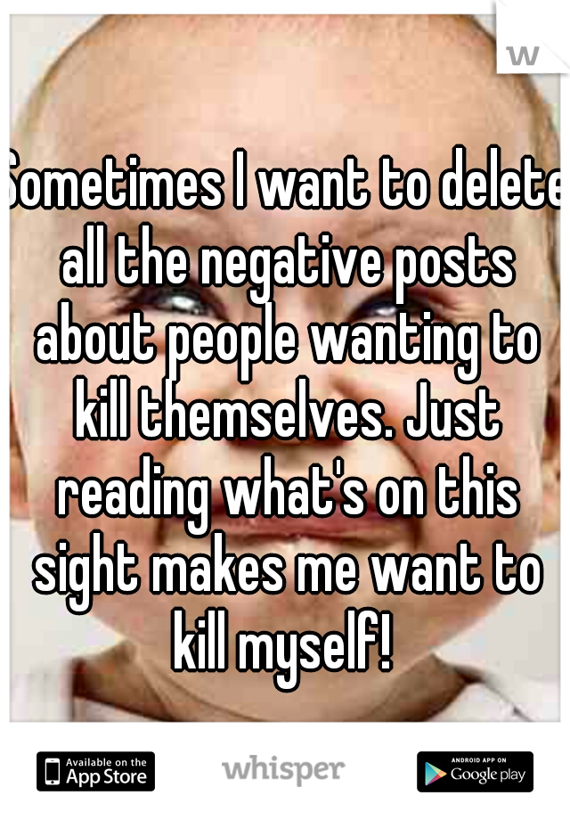 Sometimes I want to delete all the negative posts about people wanting to kill themselves. Just reading what's on this sight makes me want to kill myself! 