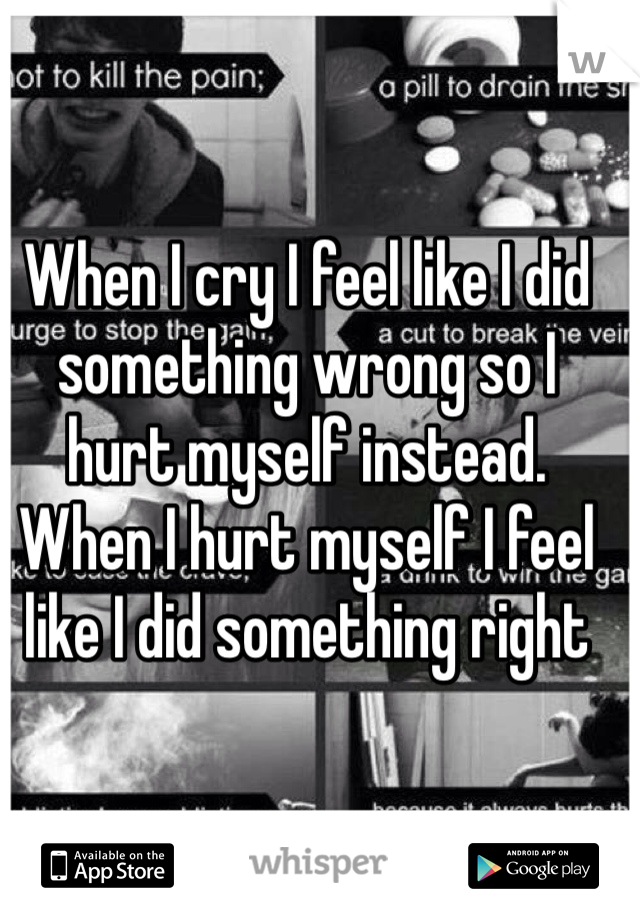 When I cry I feel like I did something wrong so I hurt myself instead. When I hurt myself I feel like I did something right
