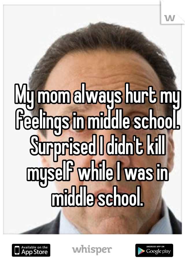 My mom always hurt my feelings in middle school. Surprised I didn't kill myself while I was in middle school.