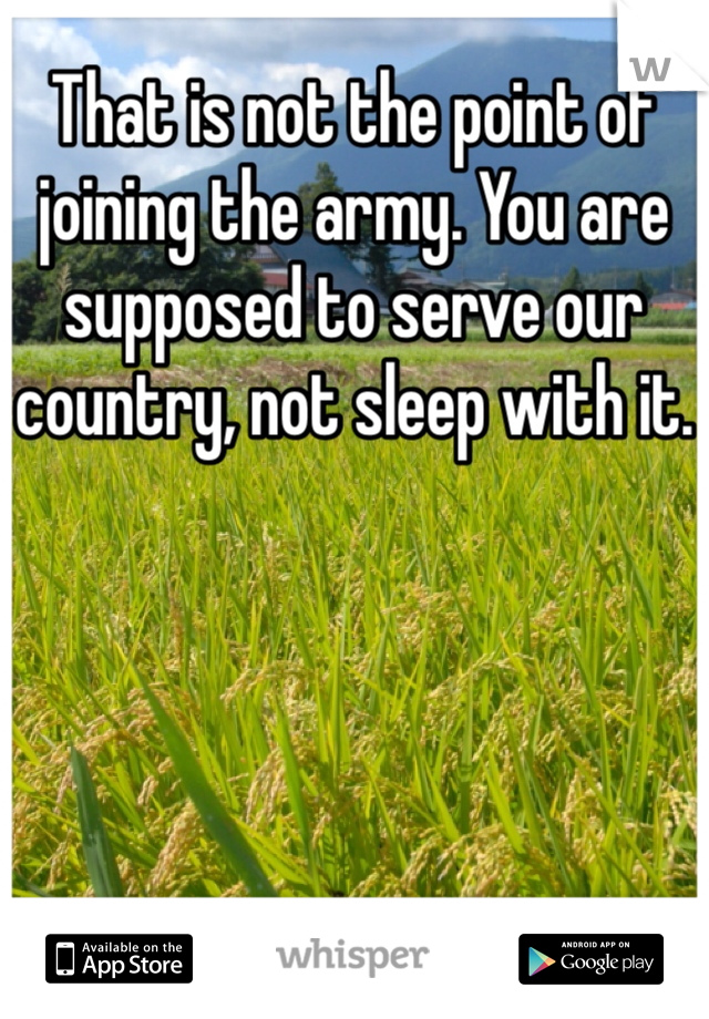 That is not the point of joining the army. You are supposed to serve our country, not sleep with it.