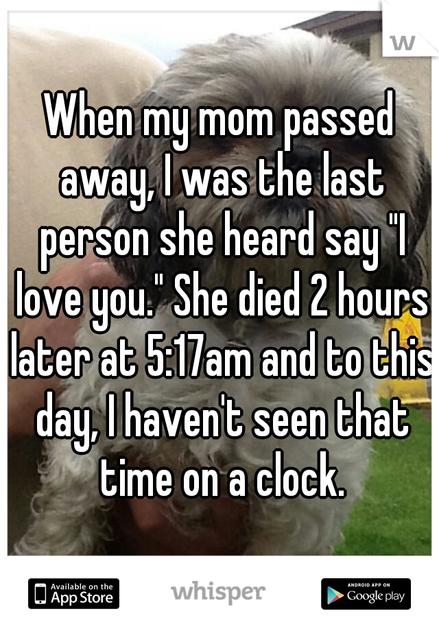 When my mom passed away, I was the last person she heard say "I love you." She died 2 hours later at 5:17am and to this day, I haven't seen that time on a clock.