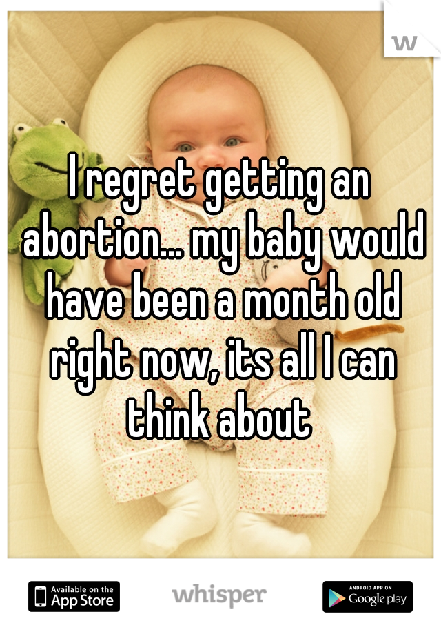 I regret getting an abortion... my baby would have been a month old right now, its all I can think about 