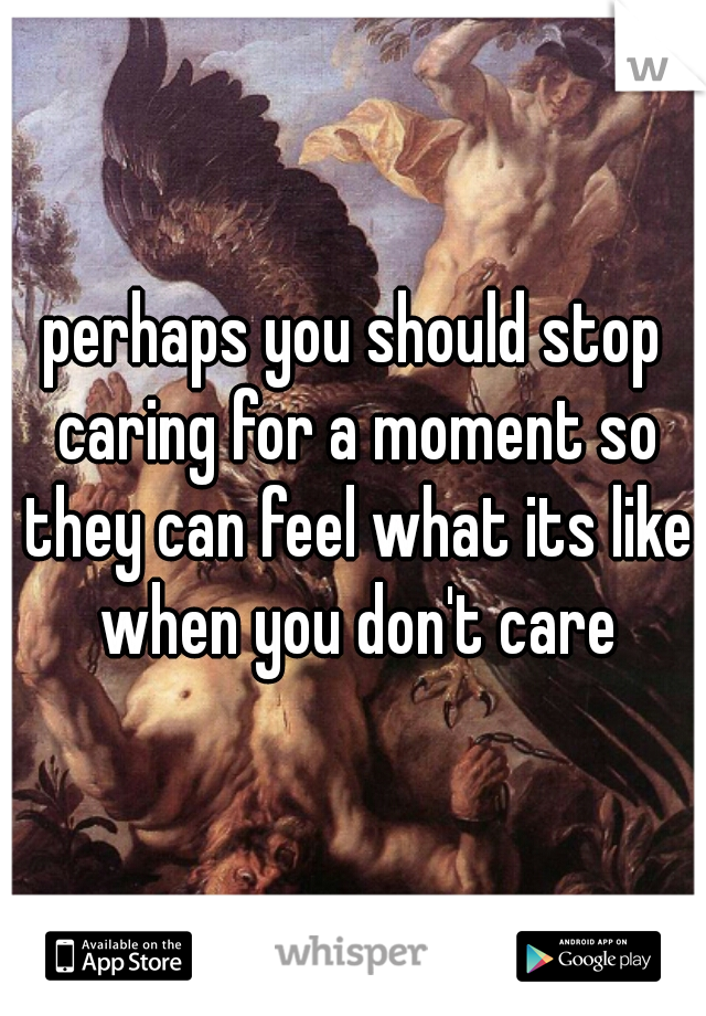 perhaps you should stop caring for a moment so they can feel what its like when you don't care