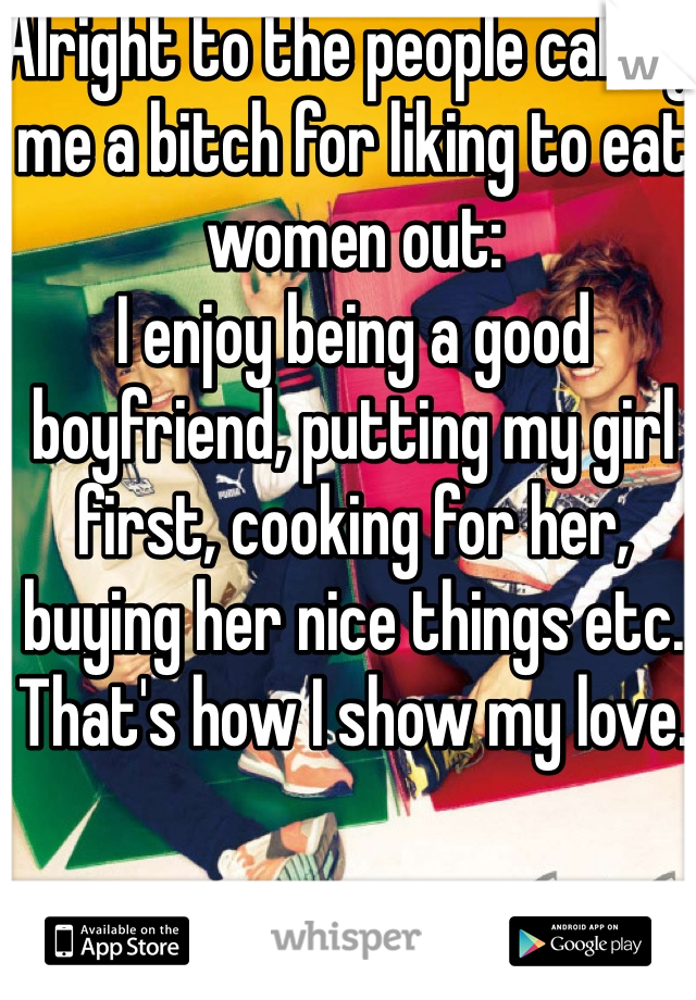 Alright to the people calling me a bitch for liking to eat women out: 
I enjoy being a good boyfriend, putting my girl first, cooking for her, buying her nice things etc. That's how I show my love. 
