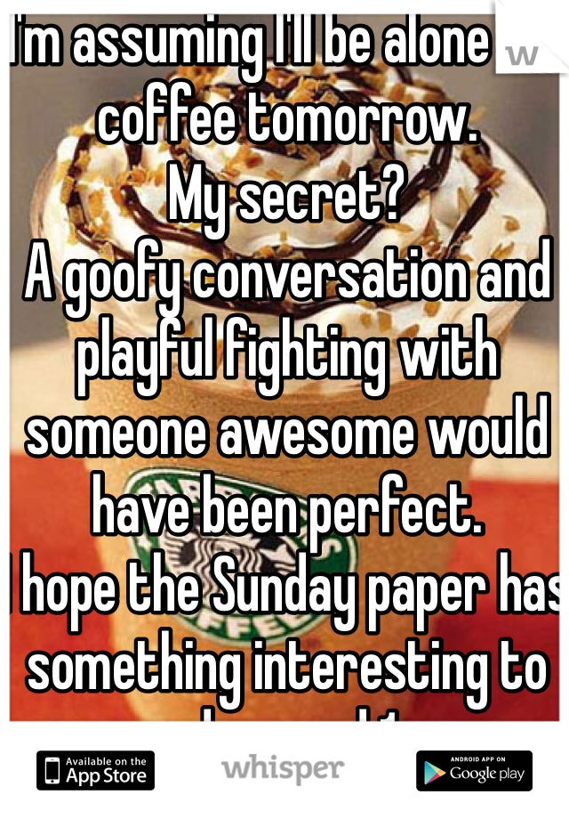 I'm assuming I'll be alone for coffee tomorrow.
My secret?
A goofy conversation and playful fighting with someone awesome would have been perfect.
I hope the Sunday paper has something interesting to read around 1pm