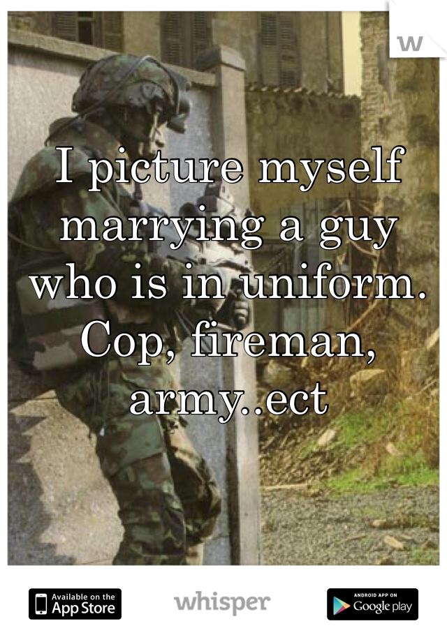 I picture myself marrying a guy who is in uniform. Cop, fireman, army..ect