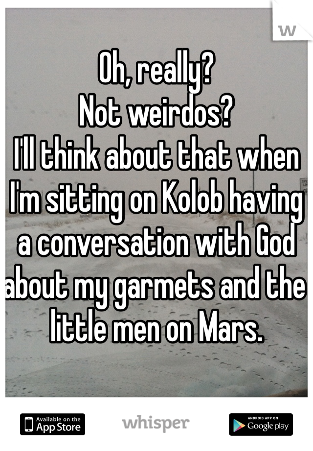Oh, really?
Not weirdos?
I'll think about that when I'm sitting on Kolob having a conversation with God about my garmets and the little men on Mars. 