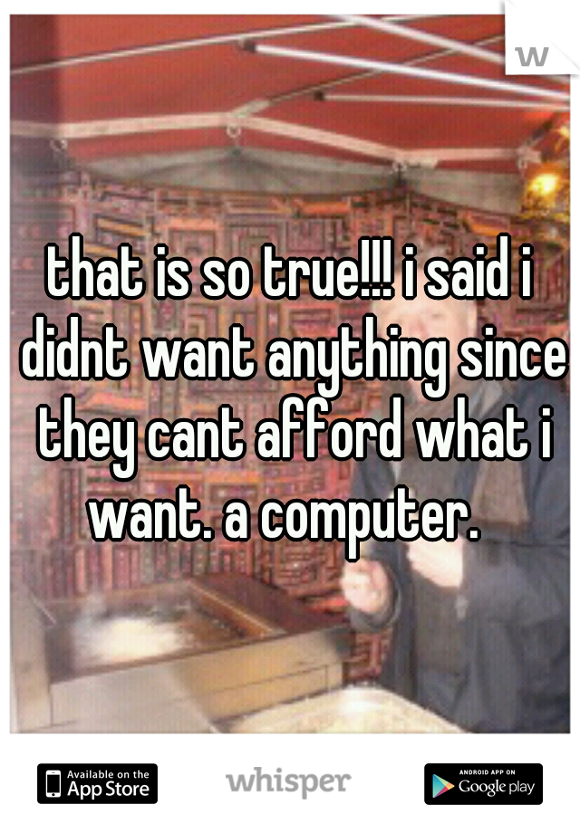 that is so true!!! i said i didnt want anything since they cant afford what i want. a computer.  