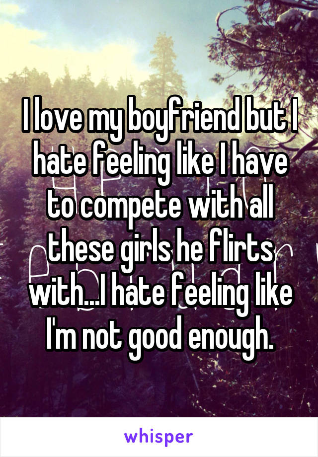 I love my boyfriend but I hate feeling like I have to compete with all these girls he flirts with...I hate feeling like I'm not good enough.