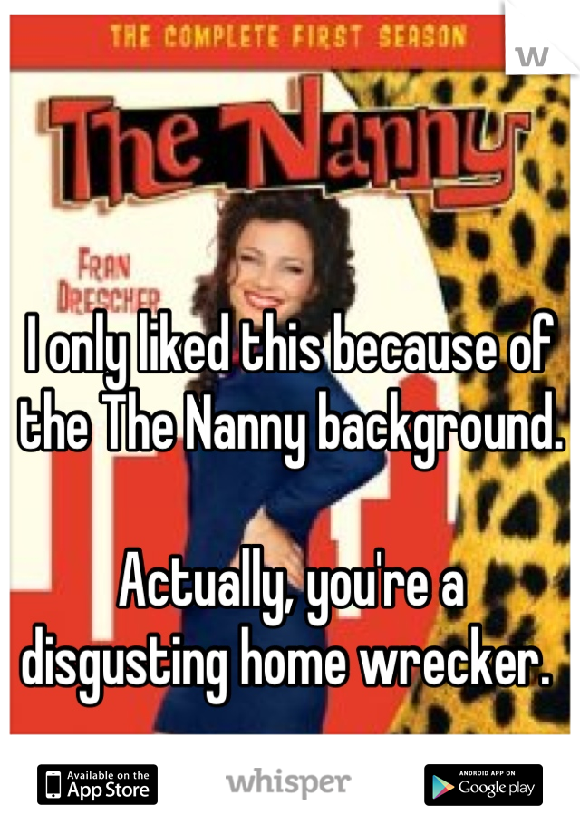 I only liked this because of the The Nanny background. 

Actually, you're a disgusting home wrecker. 