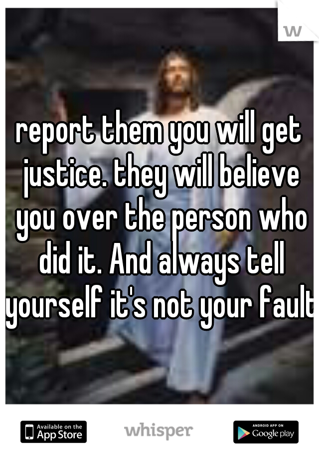 report them you will get justice. they will believe you over the person who did it. And always tell yourself it's not your fault