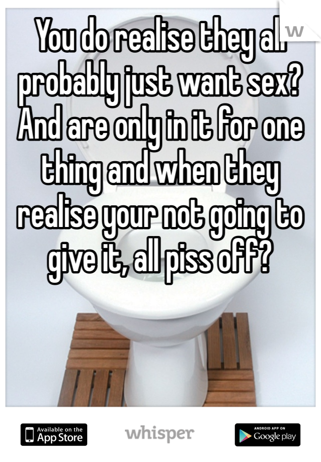 You do realise they all probably just want sex? And are only in it for one thing and when they realise your not going to give it, all piss off?