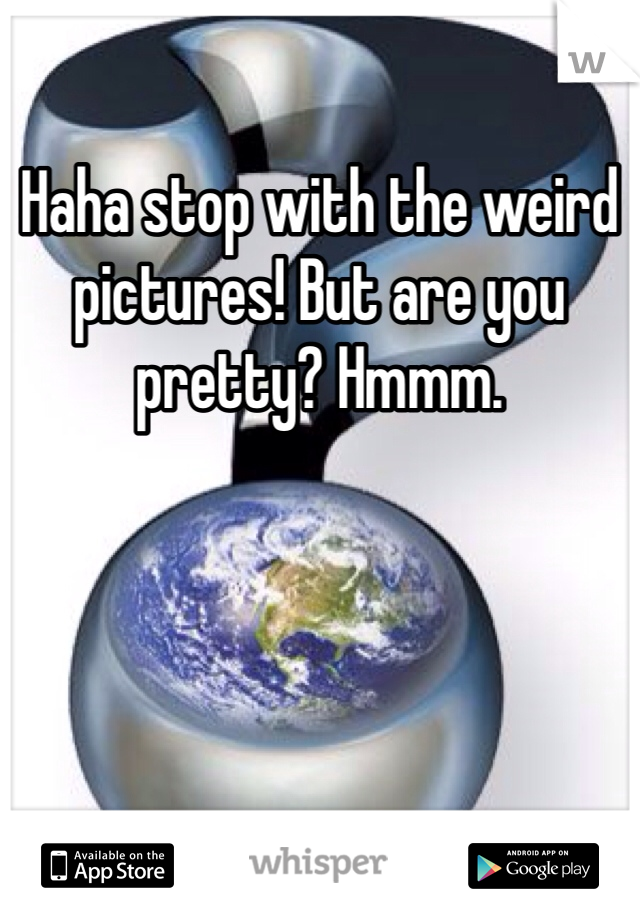 Haha stop with the weird pictures! But are you pretty? Hmmm.