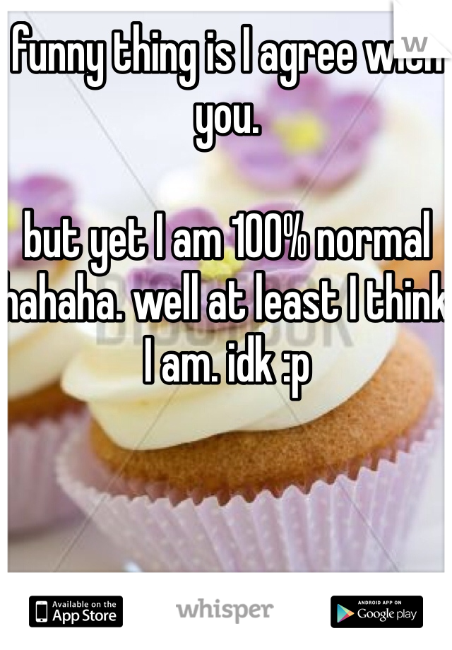 funny thing is I agree with you. 

but yet I am 100% normal hahaha. well at least I think I am. idk :p 