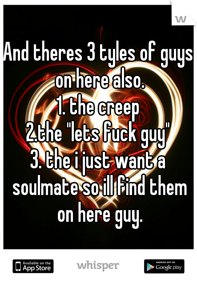 And theres 3 tyles of guys on here also.
1. the creep
2.the "lets fuck guy"
3. the i just want a soulmate so ill find them on here guy.
 