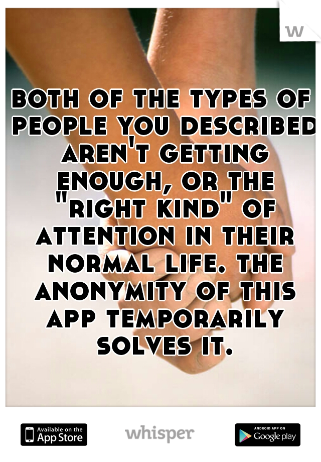 both of the types of people you described aren't getting enough, or the "right kind" of attention in their normal life. the anonymity of this app temporarily solves it.