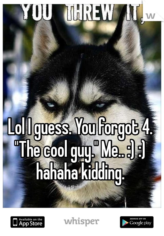 Lol I guess. You forgot 4. "The cool guy." Me.. :) :) hahaha kidding.