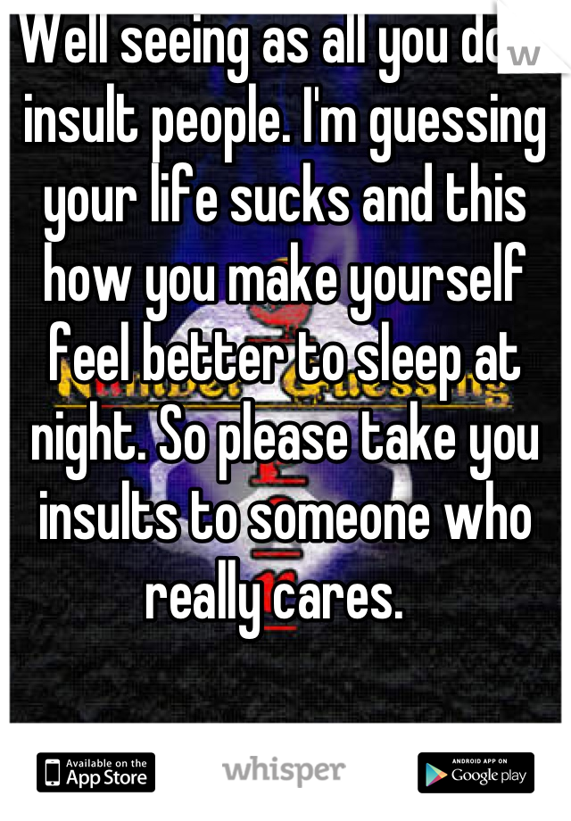 Well seeing as all you do is insult people. I'm guessing your life sucks and this how you make yourself feel better to sleep at night. So please take you insults to someone who really cares.  