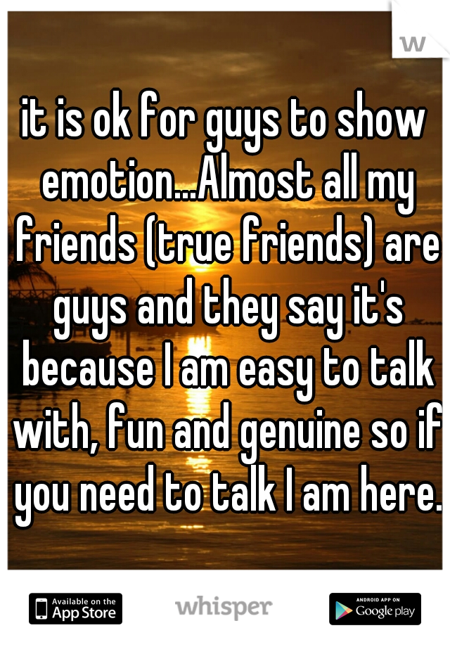 it is ok for guys to show emotion...Almost all my friends (true friends) are guys and they say it's because I am easy to talk with, fun and genuine so if you need to talk I am here.