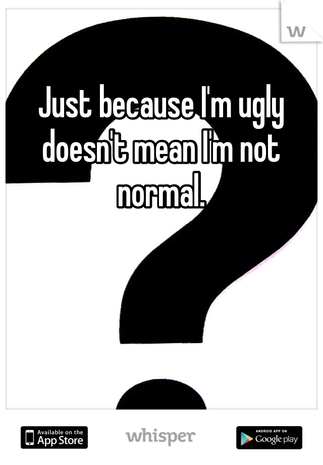 Just because I'm ugly doesn't mean I'm not normal. 