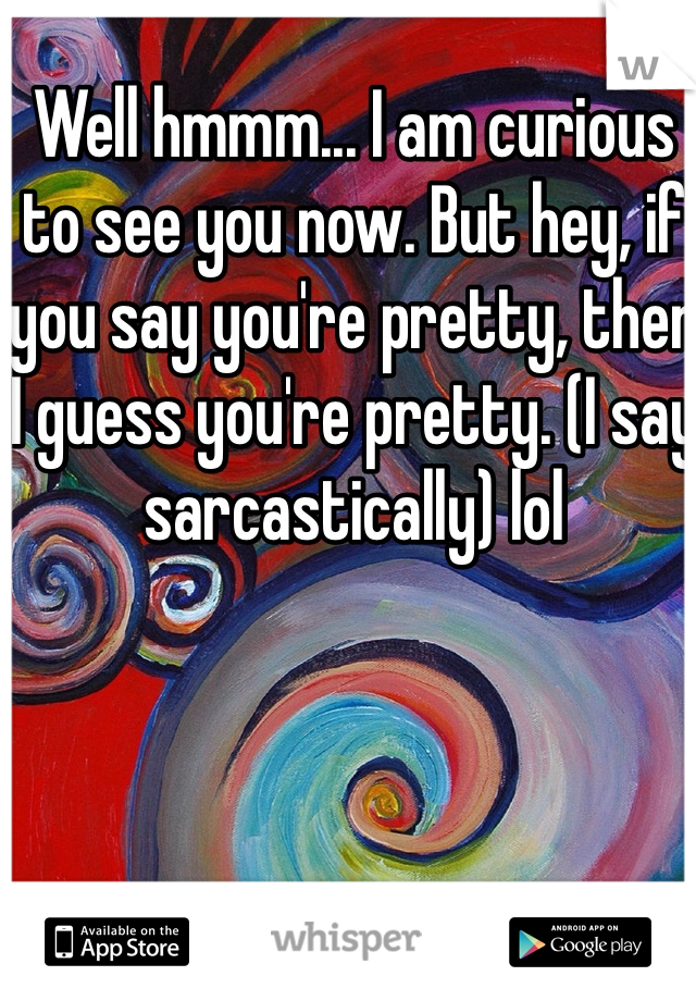 Well hmmm... I am curious to see you now. But hey, if you say you're pretty, then I guess you're pretty. (I say sarcastically) lol