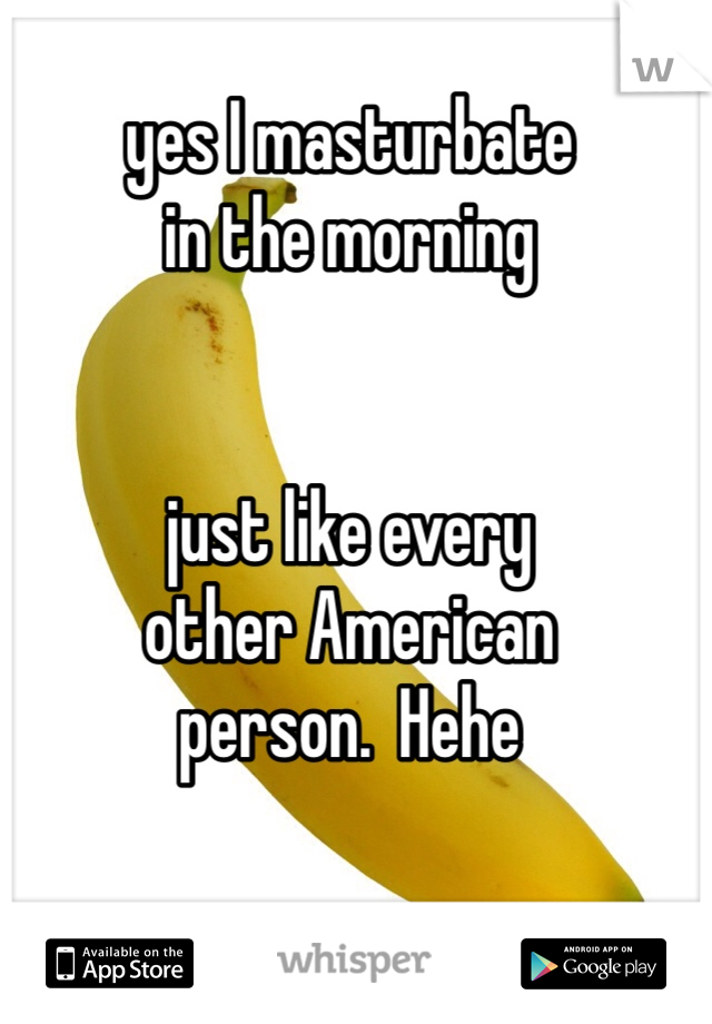 yes I masturbate 
in the morning


just like every 
other American 
person.  Hehe