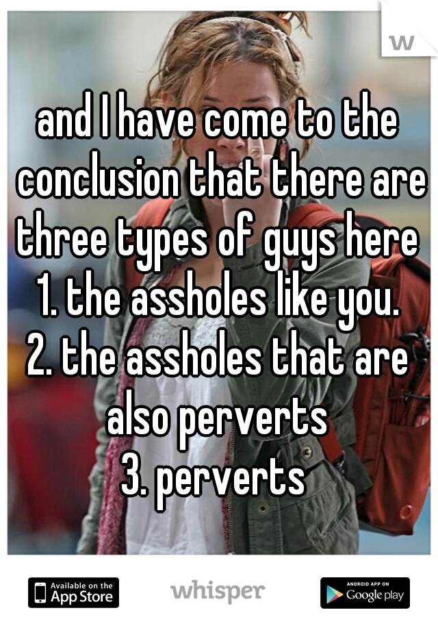 and I have come to the conclusion that there are three types of guys here 
1. the assholes like you.
2. the assholes that are also perverts 
3. perverts 