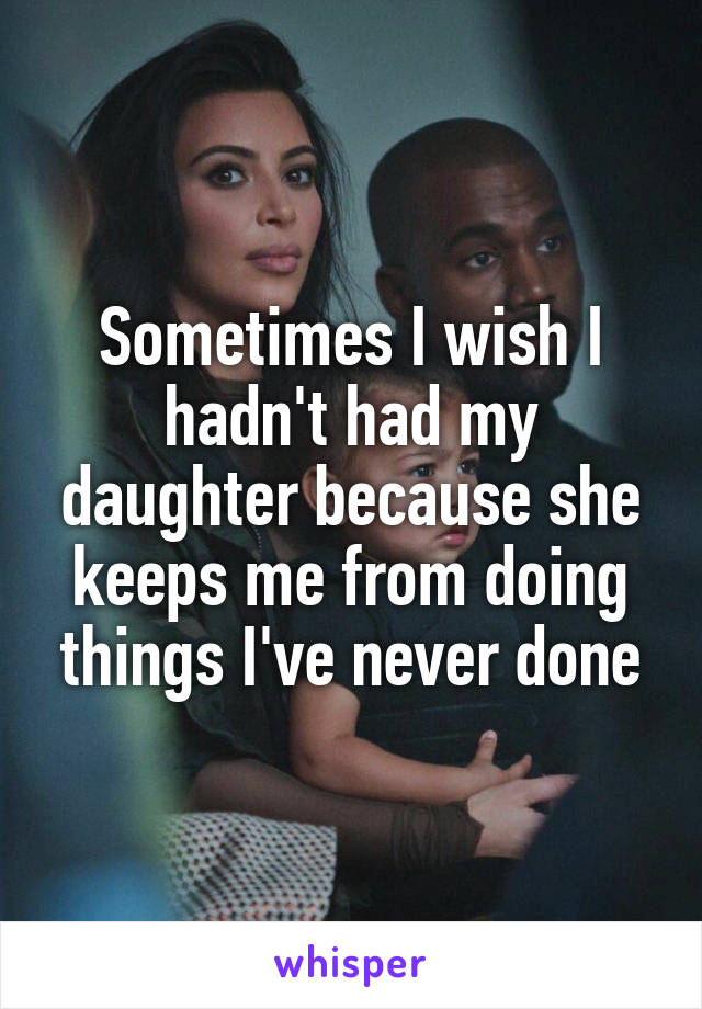 Sometimes I wish I hadn't had my daughter because she keeps me from doing things I've never done