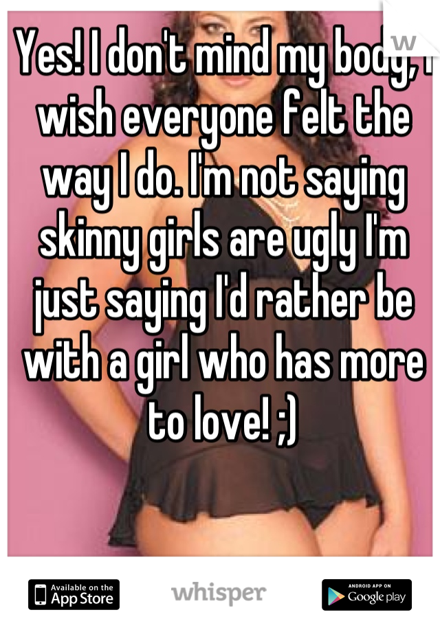 Yes! I don't mind my body, I wish everyone felt the way I do. I'm not saying skinny girls are ugly I'm just saying I'd rather be with a girl who has more to love! ;)