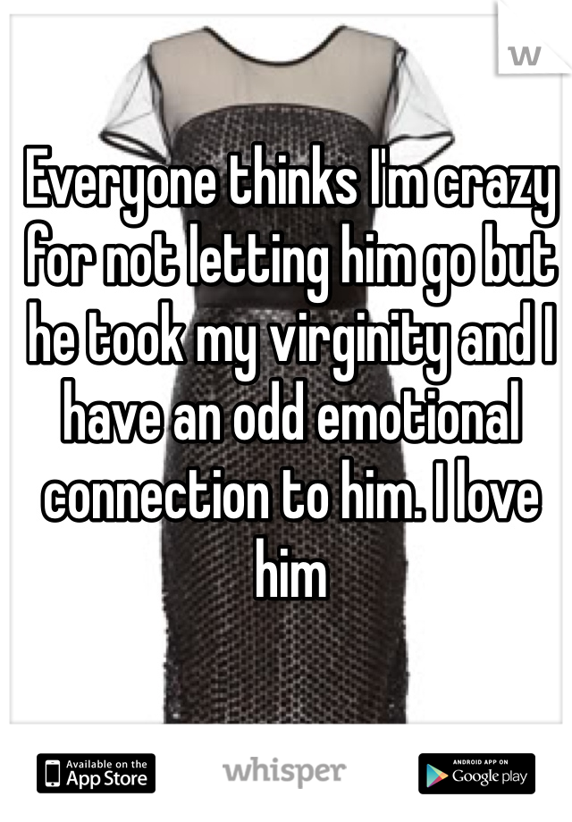Everyone thinks I'm crazy for not letting him go but he took my virginity and I have an odd emotional connection to him. I love him 