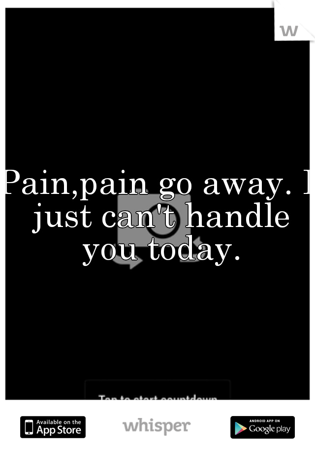 Pain,pain go away. I just can't handle you today.