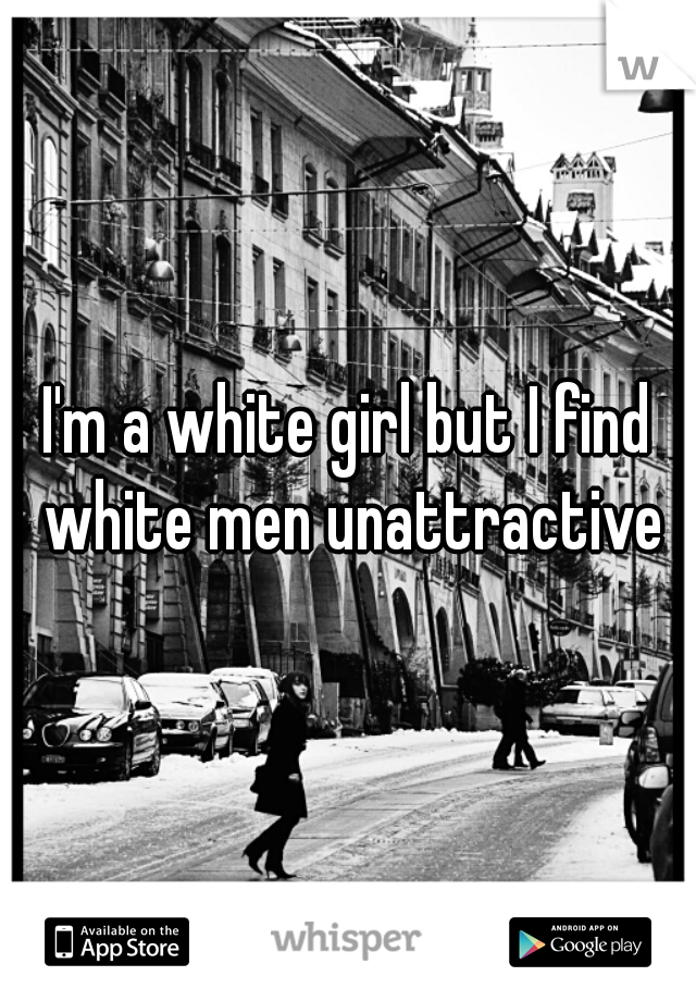I'm a white girl but I find white men unattractive