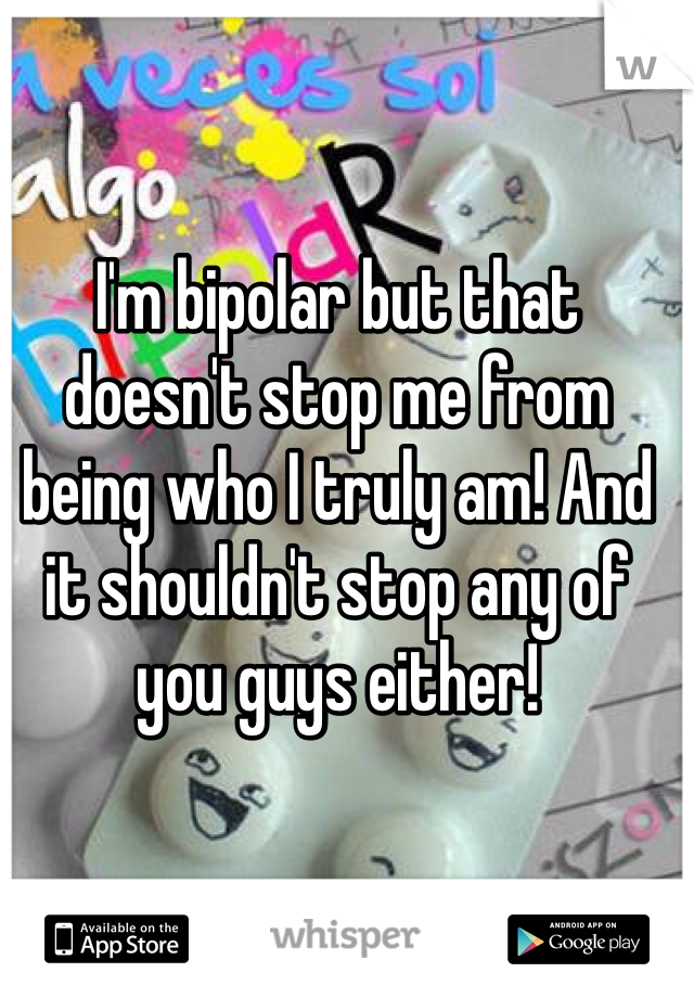 I'm bipolar but that doesn't stop me from being who I truly am! And it shouldn't stop any of you guys either!