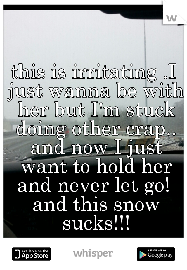 this is irritating .I just wanna be with her but I'm stuck doing other crap.. and now I just want to hold her and never let go!  and this snow sucks!!!