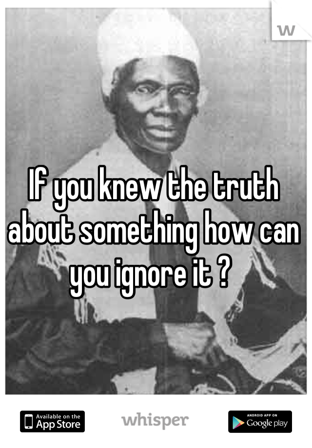 If you knew the truth about something how can you ignore it ? 