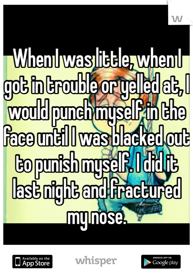 When I was little, when I got in trouble or yelled at, I would punch myself in the face until I was blacked out to punish myself. I did it last night and fractured my nose. 