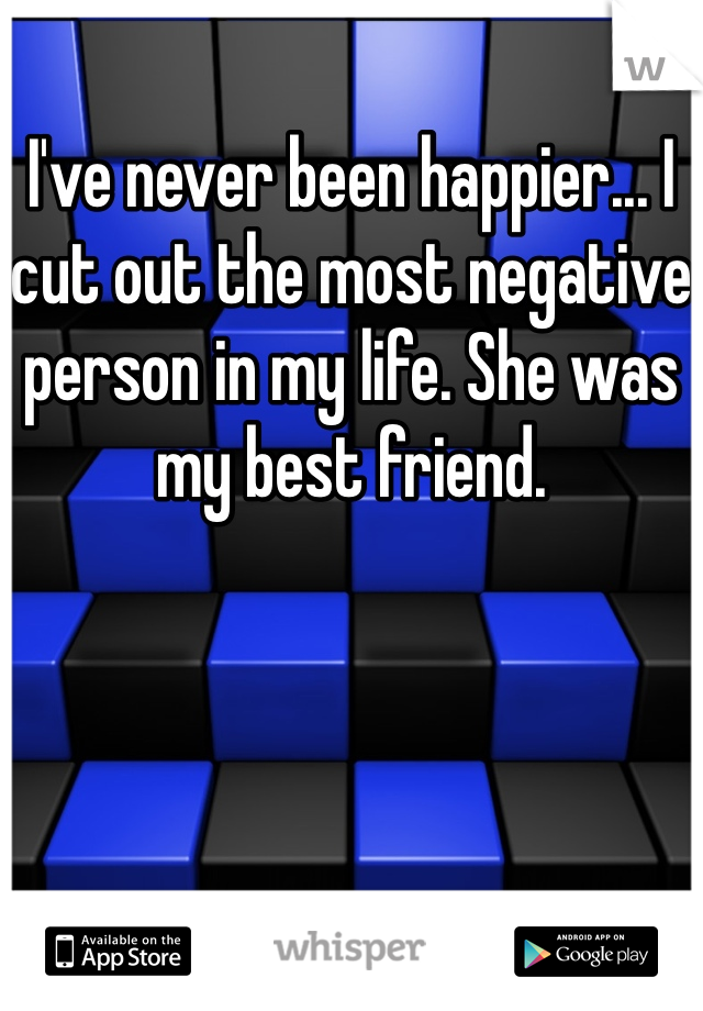 I've never been happier... I cut out the most negative person in my life. She was my best friend. 
