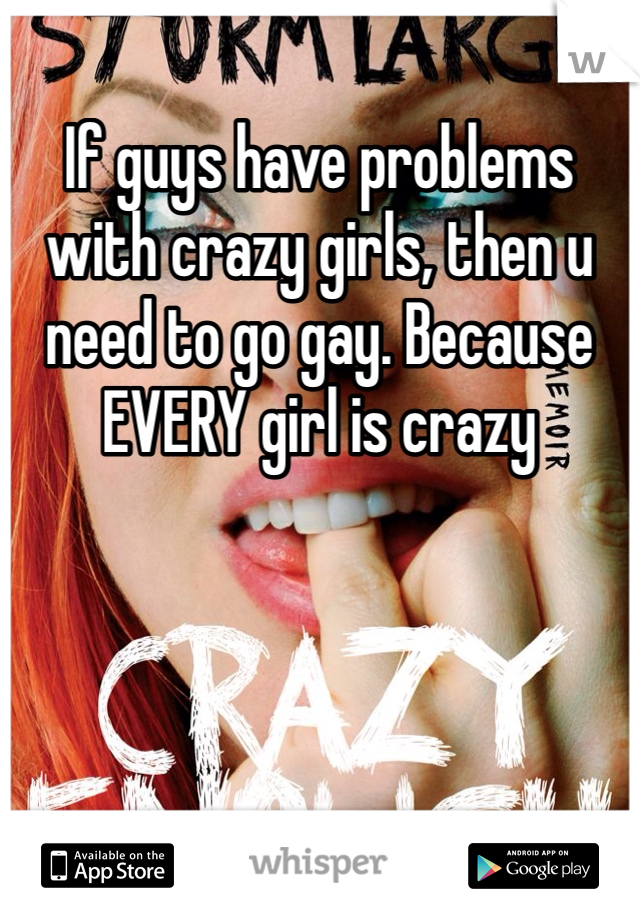 If guys have problems with crazy girls, then u need to go gay. Because EVERY girl is crazy 