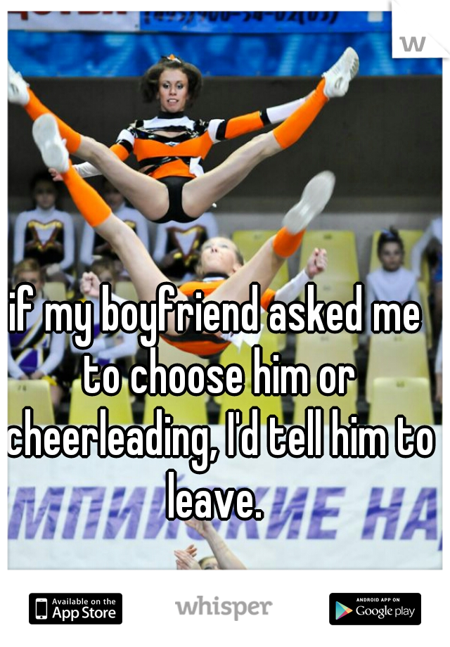 if my boyfriend asked me to choose him or cheerleading, I'd tell him to leave. 