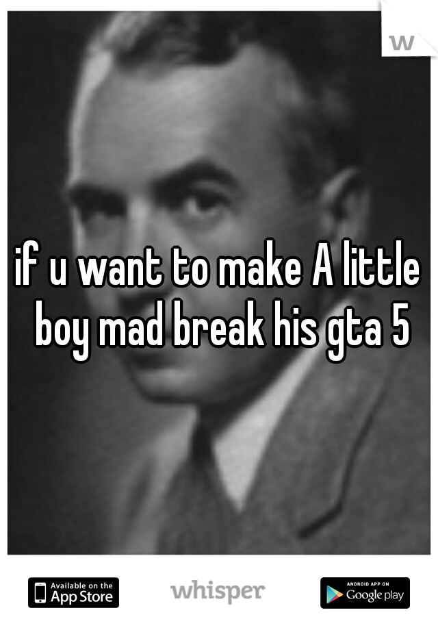 if u want to make A little boy mad break his gta 5