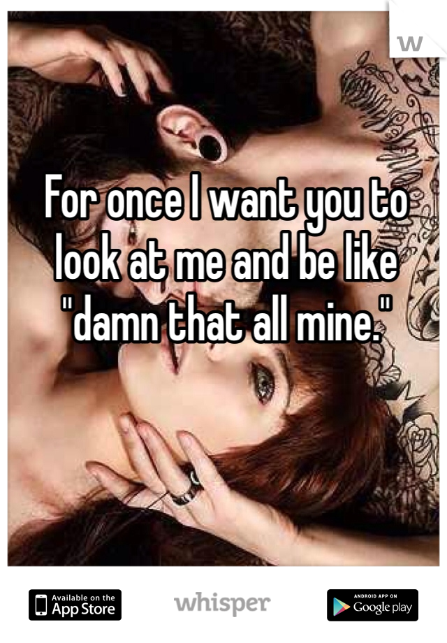 For once I want you to look at me and be like "damn that all mine."