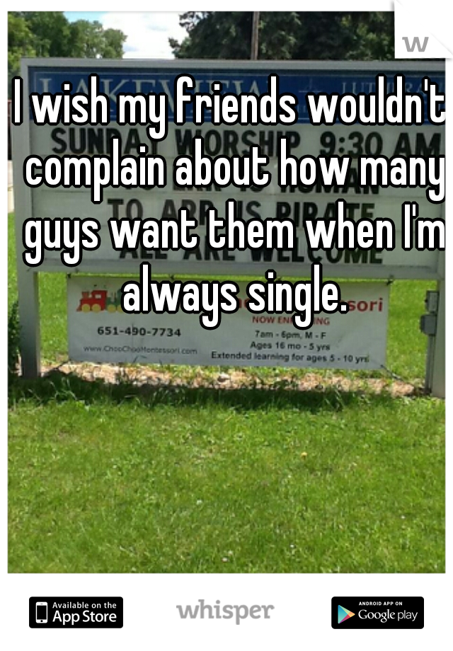 I wish my friends wouldn't complain about how many guys want them when I'm always single.