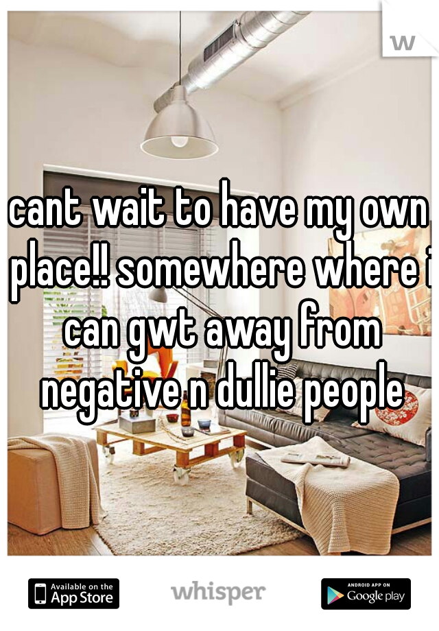 cant wait to have my own place!! somewhere where i can gwt away from negative n dullie people