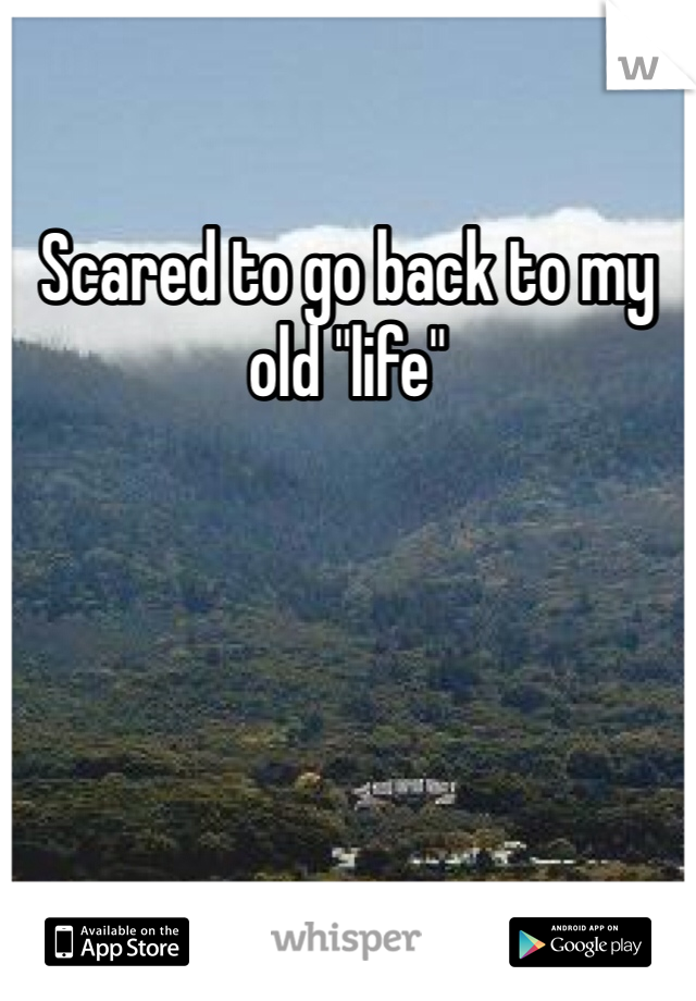 Scared to go back to my old "life"