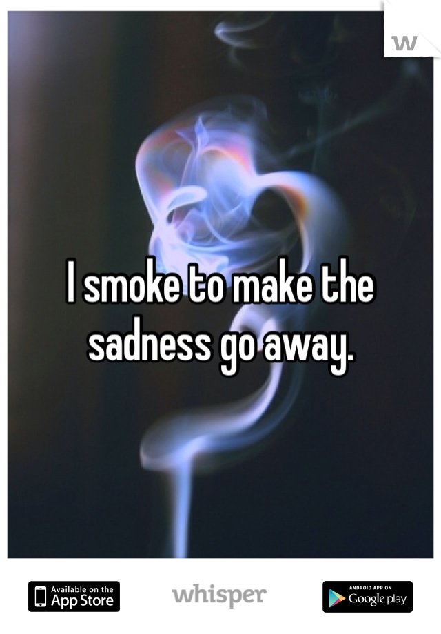 I smoke to make the sadness go away.
