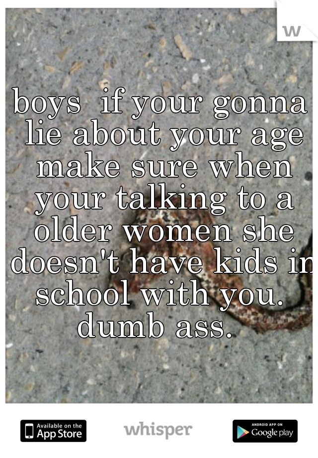 boys  if your gonna lie about your age make sure when your talking to a older women she doesn't have kids in school with you.  dumb ass.  